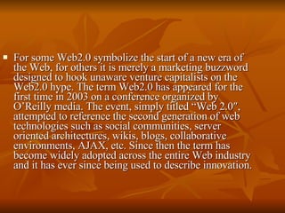 For some Web2.0 symbolize the start of a new era of the Web, for others it is merely a marketing buzzword designed to hook unaware venture capitalists on the Web2.0 hype. The term Web2.0 has appeared for the first time in 2003 on a conference organized by O’Reilly media. The event, simply titled “Web 2.0″, attempted to reference the second generation of web technologies such as social communities, server oriented architectures, wikis, blogs, collaborative environments, AJAX, etc. Since then the term has become widely adopted across the entire Web industry and it has ever since being used to describe innovation. 