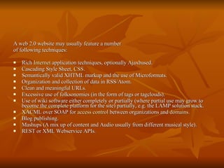 A web 2.0 website may usually feature a number of following techniques: Rich  Internet  application techniques, optionally Ajaxbased. Cascading Style Sheet,  CSS . Semantically valid XHTML markup and the use of Microformats. Organization and collection of data in RSS/Atom. Clean and meaningful URLs. Excessive use of folksonomies (in the form of tags or tagclouds). Use of wiki software either completely or partially (where partial use may grow to become the complete platform for the site) partially, e.g. the LAMP solution stack. XACML over SOAP for  access control  between organizations and  domains .  Blog publishing. Mashups (A mix up of content and Audio usually from different musical style). REST or XML Webservice APIs.  