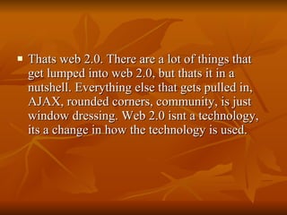Thats web 2.0. There are a lot of things that get lumped into web 2.0, but thats it in a nutshell. Everything else that gets pulled in, AJAX, rounded corners, community, is just window dressing. Web 2.0 isnt a technology, its a change in how the technology is used. 