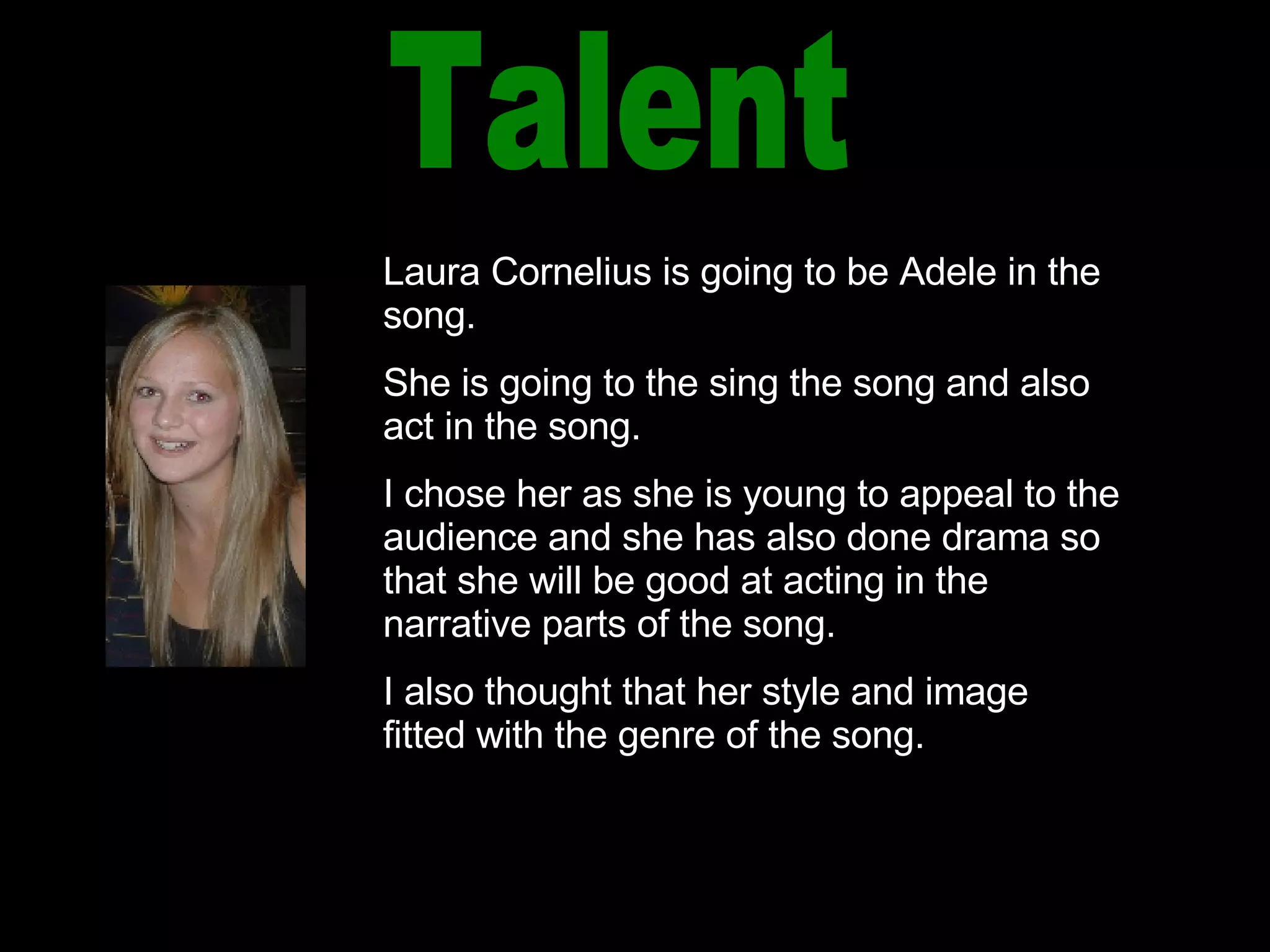 Talent Laura Cornelius is going to be Adele in the song. She is going to the sing the song and also act in the song. I chose her as she is young to appeal to the audience and she has also done drama so that she will be good at acting in the narrative parts of the song. I also thought that her style and image fitted with the genre of the song. 