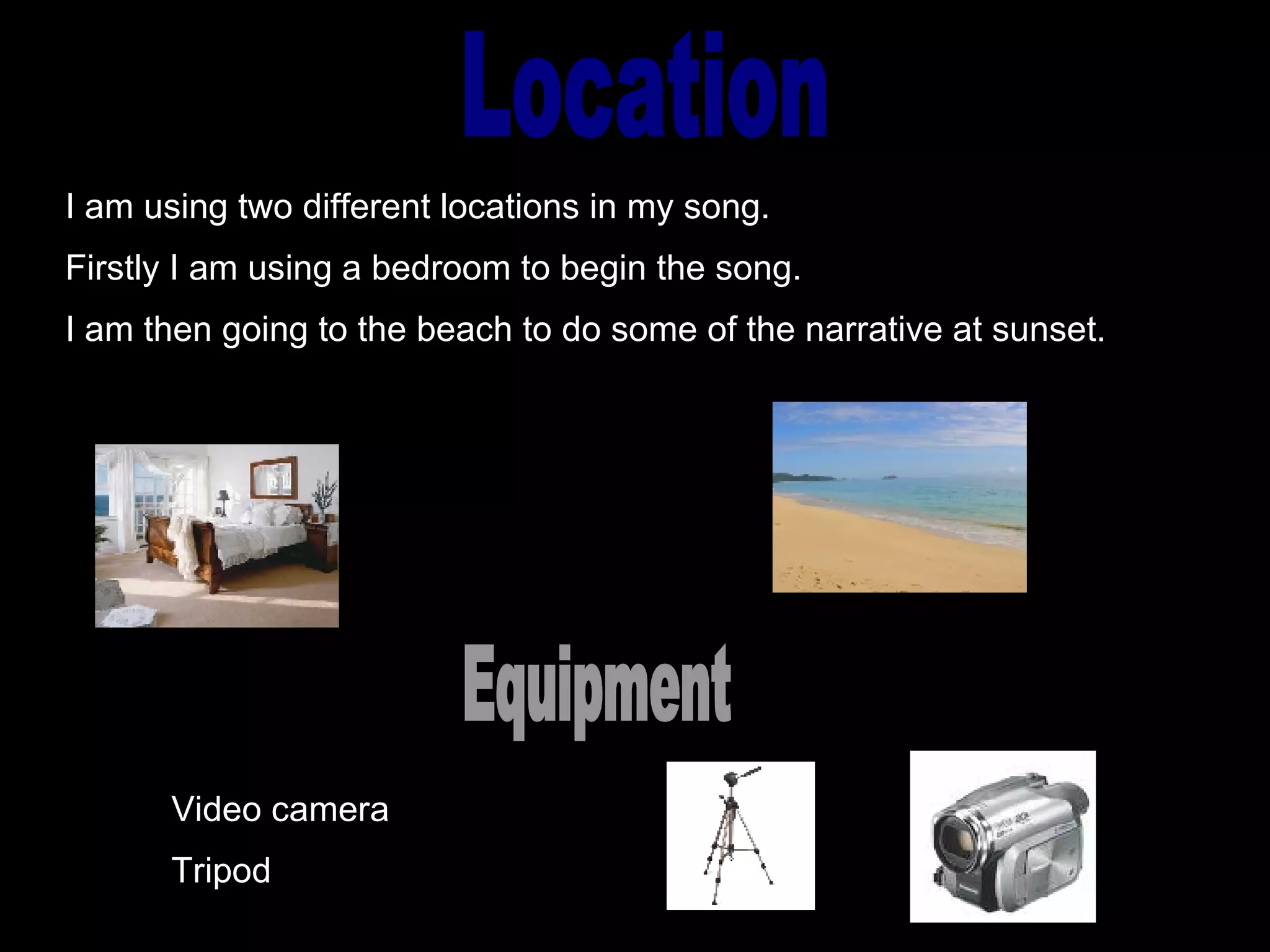 Location I am using two different locations in my song. Firstly I am using a bedroom to begin the song. I am then going to the beach to do some of the narrative at sunset. Equipment Video camera  Tripod 