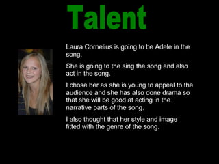 Talent Laura Cornelius is going to be Adele in the song. She is going to the sing the song and also act in the song. I chose her as she is young to appeal to the audience and she has also done drama so that she will be good at acting in the narrative parts of the song. I also thought that her style and image fitted with the genre of the song. 