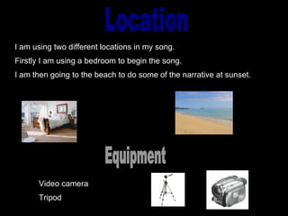 Location I am using two different locations in my song. Firstly I am using a bedroom to begin the song. I am then going to the beach to do some of the narrative at sunset. Equipment Video camera  Tripod 