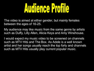 Audience Profile The video is aimed at either gender, but mainly females between the ages of 16-25. My audience may like music from the same genre by artists such as Duffy, Lilly Allen, Alicia Keys and Amy Winehouse. I would expect my music video to be screened on channels such as MTV Hits and The Box. As Adele is a well known artist and her songs usually reach the top forty and channels such as MTV Hits usually play current popular music. 