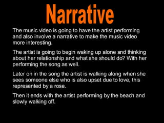 Narrative The music video is going to have the artist performing and also involve a narrative to make the music video more interesting.  The artist is going to begin waking up alone and thinking about her relationship and what she should do? With her performing the song as well. Later on in the song the artist is walking along when she sees someone else who is also upset due to love, this represented by a rose.  Then it ends with the artist performing by the beach and slowly walking off. 