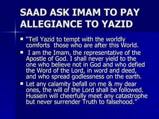 SAAD ASK IMAM TO PAY ALLEGIANCE TO YAZID <ul><li>“ Tell Yazid to tempt with the worldly comforts  those who are after this...