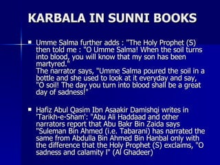 KARBALA IN SUNNI BOOKS <ul><li>Umme Salma further adds : &quot;The Holy Prophet (S) then told me : &quot;O Umme Salma! Whe...