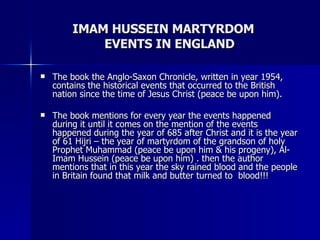 IMAM HUSSEIN MARTYRDOM  EVENTS IN ENGLAND <ul><li>The book the Anglo-Saxon Chronicle, written in year 1954, contains the h...