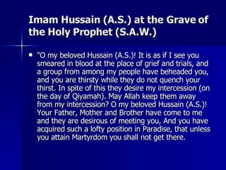 Imam Hussain (A.S.) at the Grave of the Holy Prophet (S.A.W.) <ul><li>&quot;O my beloved Hussain (A.S.)! It is as if I see...