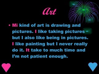 Art   Mi  kind of art is drawing and pictures.  I  like taking pictures but I also like being in pictures.  I  like painting but I never really do it.  It  take to much time and I’m not patient enough. 