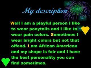 My description   W ell I am a playful person I like to wear ponytails and I like to wear pain colors.  S ometimes I wear bright colors but not that offend.  I  am African American and my shape is fair and I have the best personality you can find sometimes. 