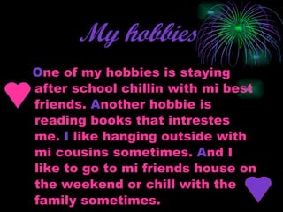 My hobbies   O ne of my hobbies is staying after school chillin with mi best friends.  A nother hobbie is reading books that intrestes me.  I  like hanging outside with mi cousins sometimes.  A nd I like to go to mi friends house on the weekend or chill with the family sometimes.  