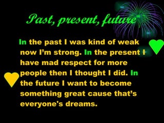 Past, present, future   In  the past I was kind of weak now I’m strong.  In  the present I have mad respect for more people then I thought I did.  In  the future I want to become something great cause that’s everyone's dreams. 
