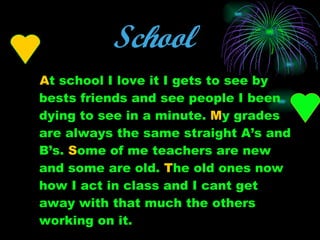 School   A t school I love it I gets to see by bests friends and see people I been dying to see in a minute.  M y grades are always the same straight A’s and B’s.  S ome of me teachers are new and some are old.  T he old ones now how I act in class and I cant get away with that much the others working on it. 
