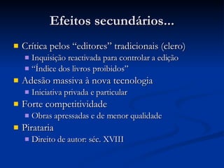 Efeitos secundários... Crítica pelos “editores” tradicionais (clero) Inquisição reactivada para controlar a edição “ Índice dos livros proibidos”  Adesão massiva à nova tecnologia Iniciativa privada e particular Forte competitividade Obras apressadas e de menor qualidade Pirataria Direito de autor: séc. XVIII 