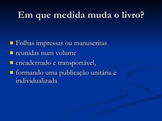 Em que medida muda o livro? Folhas impressas ou manuscritas  reunidas num volume  encadernado e transportável,  formando uma publicação unitária e individualizada 
