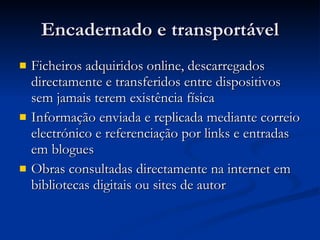 Encadernado e transportável Ficheiros adquiridos online, descarregados directamente e transferidos entre dispositivos sem jamais terem existência física Informação enviada e replicada mediante correio electrónico e referenciação por links e entradas em blogues Obras consultadas directamente na internet em bibliotecas digitais ou sites de autor 