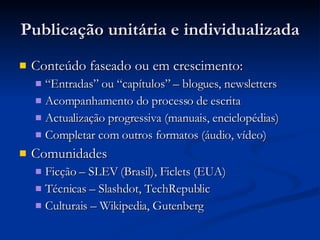 Publicação unitária e individualizada Conteúdo faseado ou em crescimento: “ Entradas” ou “capítulos” – blogues, newsletters Acompanhamento do processo de escrita Actualização progressiva (manuais, enciclopédias) Completar com outros formatos (áudio, vídeo) Comunidades Ficção – SLEV (Brasil), Ficlets (EUA) Técnicas – Slashdot, TechRepublic Culturais – Wikipedia, Gutenberg 