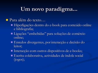 Um novo paradigma... Para além do texto… Hiperligações dentro do e-book para conteúdo online e bibliografia;  Ligações “embebidas” para soluções de comércio online;  Enredos divergentes, por interacção e decisão do leitor;  Interacção com outros dispositivos de e-books;  Escrita colaborativa, actividades de índole social (jogos);  