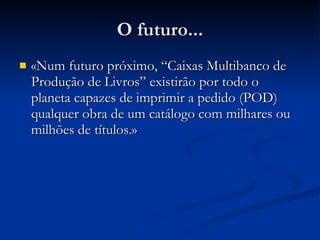 O futuro... «Num futuro próximo, “Caixas Multibanco de Produção de Livros” existirão por todo o planeta capazes de imprimir a pedido (POD) qualquer obra de um catálogo com milhares ou milhões de títulos . » 