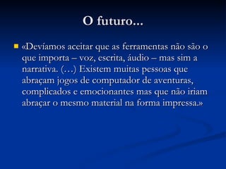 O futuro... «Devíamos aceitar que as ferramentas não são o que importa – voz, escrita, áudio – mas sim a narrativa. (…) Existem muitas pessoas que abraçam jogos de computador de aventuras, complicados e emocionantes mas que não iriam abraçar o mesmo material na forma impressa.» 