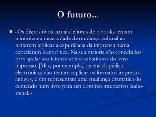 O futuro... «Os dispositivos actuais leitores de e-books tentam minimizar a necessidade de mudança cultural ao tentarem replicar a experiência da imprensa numa experiência electrónica. Na sua maioria são concebidos para apelar aos leitores como substitutos do livro impresso. [Mas, por exemplo,] as enciclopédias electrónicas não tentam replicar os formatos impressos antigos, e sim representam uma mudança dramática do conteúdo num livro para um domínio interactivo áudio-visual. » 