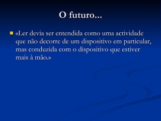 O futuro... «Ler devia ser entendida como uma actividade que não decorre de um dispositivo em particular, mas conduzida com o dispositivo que estiver mais à mão . » 