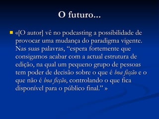 O futuro... «[O autor] vê no  podcasting a possibilidade de provocar uma mudança do paradigma vigente. Nas suas palavras, “espera fortemente que consigamos acabar com a actual estrutura de edição, na qual um pequeno grupo de pessoas tem poder de decisão sobre o que é  boa ficção  e o que não é  boa ficção , controlando o que fica disponível para o público final.” » 