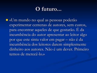 O futuro... «Um mundo no qual as pessoas poderão experimentar centenas de autores, sem custos, para encontrar aqueles de que gostarão. É da incumbência do autor apresentar ao leitor algo por que este sinta valor em pagar – não é da incumbência dos leitores darem simplesmente dinheiro aos autores. Não é um dever. Primeiro temos de merecê-lo.» 