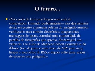 O futuro... «Não gosta de ler textos longos num ecrã de computador. Entendo perfeitamente — nos dez minutos desde ter escrito a primeira palavra do parágrafo anterior verifiquei o meu correio electrónico, apaguei duas mensagens de spam, consultei uma comunidade de partilha de fotografias que aprecio, descarreguei um vídeo do YouTube do Stephen Colbert a queixar-se do iPhone (tive de parar o meu leitor de MP3 para isso), limpei o meu leitor de RSS, e depois voltei para acabar de escrever este parágrafo. » 