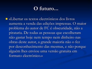 O futuro... «Libertar os textos electrónicos dos livros aumenta a venda das edições impressas. O maior problema do autor de FC é obscuridade, não a pirataria. De todas as pessoas que escolheram não gastar hoje nem tempo nem dinheiro nas obras deste autor, a grande maioria não o fez por desconhecimento das mesmas, e não porque alguém lhes enviou uma versão gratuita em formato electrónico . » 