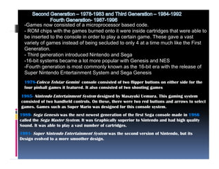 -Games now consisted of a microprocessor based code.
  - ROM chips with the games burned onto it were inside cartridges that were able to
  be inserted to the console in order to play a certain game. These gave a vast
  variety of games instead of being secluded to only 4 at a time much like the First
  Generation.
  - Third generation introduced Nintendo and Sega
  -16-bit systems became a lot more popular with Genesis and NES
  -Fourth generation is most commonly known as the 16-bit era with the release of
  Super Nintendo Entertainment System and Sega Genesis
  1978-Coleco Telstar Gemini console consisted of two flipper buttons on either side for the
  four pinball games it featured. It also consisted of two shooting games
1985 Ni t d Entertainment System d ig d by Masayuki U
1985- Nintendo E t t i       tS t     designed b M        ki Uemura. Thi g i g system
                                                                      This gaming    t
consisted of two handheld controls. On these, there were two red buttons and arrows to select
games. Games such as Super Mario was designed for this console system.
1989- Sega Genesis was the next newest generation of the first Sega console made in 1986
          g                              g                        g
called the Sega Master System. It was Graphically superior to Nintendo and had high quality
Sound. It was able to play a vast number of cartridges.
1991- Super Nintendo Entertainment System was the second version of Nintendo, but its
Design
D ig evolved to a more smoother design.
         l dt                th d ig
 