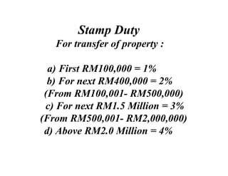 Stamp Duty
   For transfer of property :

  a) First RM100,000 = 1%
  b) For next RM400,000 = 2%
 (From RM100,001- RM500,000)
 c) For next RM1.5 Million = 3%
(From RM500,001- RM2,000,000)
 d) Above RM2.0 Million = 4%
 