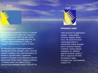 Флаг Описание флага Выходящая из верхнего угла со стороны древка наклонная линия (34 градуса к вертикали) делит флаг на две части. Слева находится кадмиево-желтое, по таблице цветов Pantone Y 100%, а справа - синее поле, С 91% и М 43%. Из желтого поля перпендикулярно к наклонной линии исходят шесть желтых языков пламени. Они сгруппированы на линии в соответствии с правилом золотого сечения (соотношение отрезка наклонной линии выше языков пламени, к отрезку ниже них равно 0,618). Нормальные размеры флага 105х165 см. герб Описание герба Герб делится по диагонали надвое: слева внизу золотое, вверху синее поле. Из золотого поля перпендикулярно к наклонной линии исходят шесть золотых языков пламени. Синяя краска содержит по таблице цветов Pantone синего С 91% и красного М 43%. Основание герба полукруглое, соотношение сторон 5:4. 