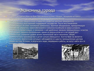 Эканомика города С самого рождения Кохтла-Ярве был промышленным городом, экономика которого покоилась на двух "китах": сланцедо-быче и сланцепереработке.  При социализме предпочтение отдавалось развитию крупных предприятий, пользовавшихся всесторонней поддержкой государства. После восстановления независимости Эстонии положение изменилось. Крупные объединения, принадлежащие государству, оказались нерентабельными и нежизнеспособными в новых условиях. Началась их приватизация, и связанное с ней дробление прежних промышленных гигантов. Этот процесс оказался болезненным, одним из результатов его стал резкий рост безработицы, снижение уровня жизни значительнй части населения. Объем промышленного производства в целом сильно уменьшился. Кохтла-Ярве не является исключением, аналогичная ситуация наблюдается и в других промышленных центрах северо-востока Эстонии; в результате люди, лишившиеся работы, не могут найти ее и в соседних городах.     