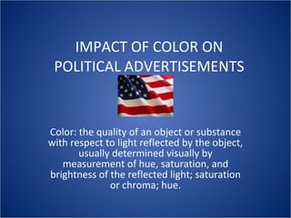 IMPACT OF COLOR ON POLITICAL ADVERTISEMENTS Color: the quality of an object or substance with respect to light reflected by the object, usually determined visually by measurement of hue, saturation, and brightness of the reflected light; saturation or chroma; hue. 