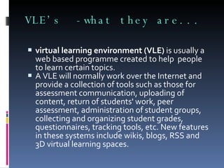 VLE’s  -what they are... virtual learning environment (VLE)  is usually a web based programme created to help  people to learn certain topics.  A VLE will normally work over the Internet and provide a collection of tools such as those for assessment communication, uploading of content, return of students' work, peer assessment, administration of student groups, collecting and organizing student grades, questionnaires, tracking tools, etc. New features in these systems include wikis, blogs, RSS and 3D virtual learning spaces. 