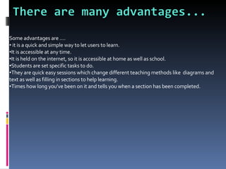 Some advantages are .... it is a quick and simple way to let users to learn. It is accessible at any time. It is held on the internet, so it is accessible at home as well as school. Students are set specific tasks to do. They are quick easy sessions which change different teaching methods like  diagrams and text as well as filling in sections to help learning. Times how long you've been on it and tells you when a section has been completed.  