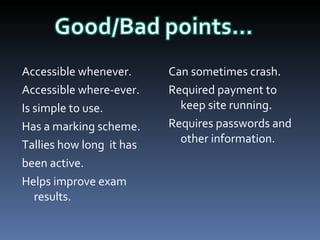 Accessible whenever. Accessible where-ever. Is simple to use. Has a marking scheme. Tallies how long  it has been active. Helps improve exam results. Can sometimes crash. Required payment to keep site running. Requires passwords and other information. 