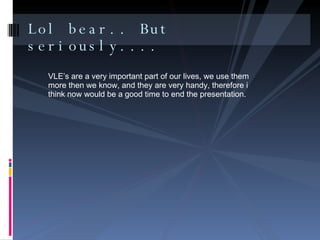 Lol bear.. But seriously.... VLE’s are a very important part of our lives, we use them more then we know, and they are very handy, therefore i think now would be a good time to end the presentation.  