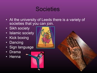 Societies  At the university of Leeds there is a variety of societies that you can join.  Sikh society  Islamic society  Kick boxing  Dancing Sign language Drama  Henna 