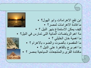 اين تقع الاهراماات وابو الهول؟ ما فائدة الاهرامات لمصر؟ كيف يمكن الاستمتاع بنهر النيل ؟ ماا اهم الرياضاات المائية التى تمارس في النيل؟ ما اهمية خان الخليلي ؟ ما المقصود بالصوت والضوء بالاهرام ؟ ما اهم برج بالقاهرة عتى النيل ؟ مافائدة القرى والمنتجعات السياحية بمصر ؟ 