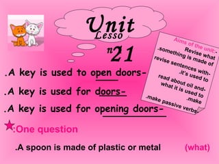 Unit 21 Lesson 1 Aims of the unit: - Revise what something is made of. -revise sentences with it’s used to. -read about oil and what it is used to make. -make passive verbs.  -A key is used to open doors. -A key is used for doors.  -A key is used for opening doors. One question: A spoon is made of plastic or metal. (what) 