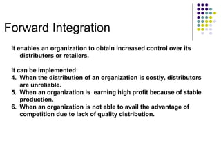 Forward Integration It enables an organization to obtain increased control over its distributors or retailers. It can be implemented: When the distribution of an organization is costly, distributors are unreliable. When an organization is  earning high profit because of stable production. When an organization is not able to avail the advantage of competition due to lack of quality distribution. 