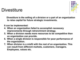 Divestiture Divestiture is the selling of a division or a part of an organization to raise capital for future strategic investments. It can be implemented: When an organization failed to accomplish necessary improvements through retrenchment strategy. When a division needs more resources to be competitive than an organization can provide. When a single division is responsible for poor performance of the organization. When division is a misfit with the rest of an organization. This can result from different markets, customers, managers. Employees, values etc. 