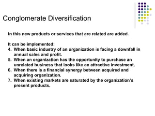 Conglomerate Diversification In this new products or services that are related are added. It can be implemented: When basic industry of an organization is facing a downfall in annual sales and profit. When an organization has the opportunity to purchase an unrelated business that looks like an attractive investment. When there is a financial synergy between acquired and acquiring organization. When existing markets are saturated by the organization’s present products. 