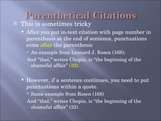 This is sometimes tricky After you put in-text citation with page number in parenthesis at the end of sentence, punctuations come  after  the parenthesis An example from Leonard J. Rosen (168); And “that,” writes Chopin, is “the beginning of the shameful affair”  (32). However, if a sentence continues, you need to put punctuations within a quote.  Same example from Rosen (168) And  “ that ,”  writes Chopin, is “the beginning of the shameful affair” (32). 