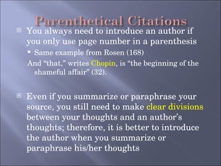 You always need to introduce an author if you only use page number in a parenthesis Same example from Rosen (168) And “that,” writes  Chopin , is “the beginning of the shameful affair” (32). Even if you summarize or paraphrase your source, you still need to make  clear divisions  between your thoughts and an author’s thoughts; therefore, it is better to introduce the author when you summarize or paraphrase his/her thoughts 