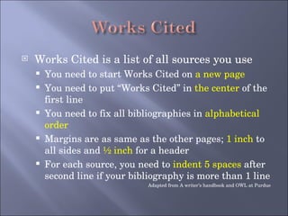 Works Cited is a list of all sources you use You need to start Works Cited on  a new page You need to put “Works Cited” in  the center  of the first line You need to fix all bibliographies in  alphabetical order Margins are as same as the other pages;  1 inch  to all sides and  ½ inch  for a header For each source, you need to  indent 5 spaces  after second line if your bibliography is more than 1 line Adapted from A writer’s handbook and OWL at Purdue 