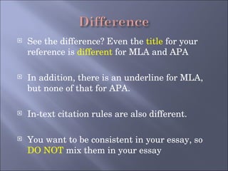 See the difference? Even the  title  for your reference is  different  for MLA and APA In addition, there is an underline for MLA, but none of that for APA. In-text citation rules are also different.  You want to be consistent in your essay, so  DO NOT  mix them in your essay 